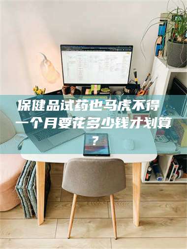 临沂保健品试药也马虎不得 一个月要花多少钱才划算？ 第1张