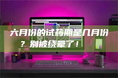 临沂六月份的试药期是几月份？别被绕晕了！😌 第1张