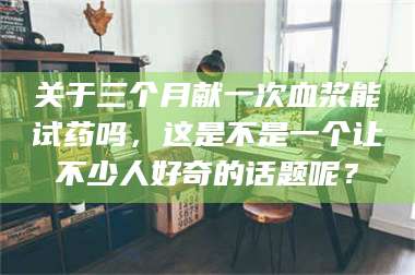 临沂关于三个月献一次血浆能试药吗，这是不是一个让不少人好奇的话题呢？ 第1张