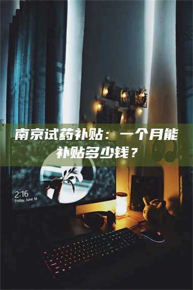 临沂南京试药补贴：一个月能补贴多少钱？ 第1张