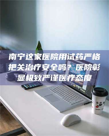 临沂南宁这家医院用试药严格把关***安全吗？医院彰显极致严谨医疗态度 第1张