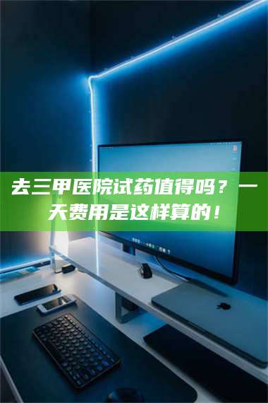 临沂去三甲医院试药值得吗？一天费用是这样算的！ 第1张