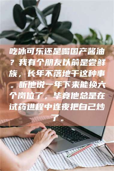 临沂吃冰可乐还是喝国产酱油？我有个朋友以前是尝鲜族，长年不落地干这种事。听他说一年下来能换六个岗位了，毕竟他总是在试药进程中连夜把自己炒了。 第1张