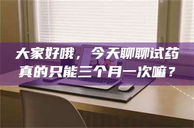 临沂大家好哦，今天聊聊试药真的只能三个月一次嘛？ 第1张