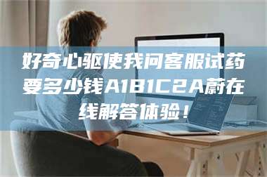 临沂好奇心驱使我问客服试药要多少钱A1B1C2A蔚在线解答体验！ 第1张
