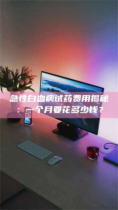 临沂急性白血病试药费用揭秘：一个月要花多少钱？ 第1张