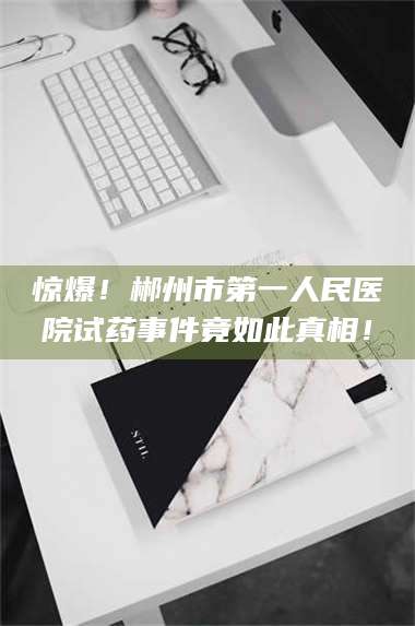 临沂惊爆！郴州市第一人民医院试药事件竟如此真相！ 第1张