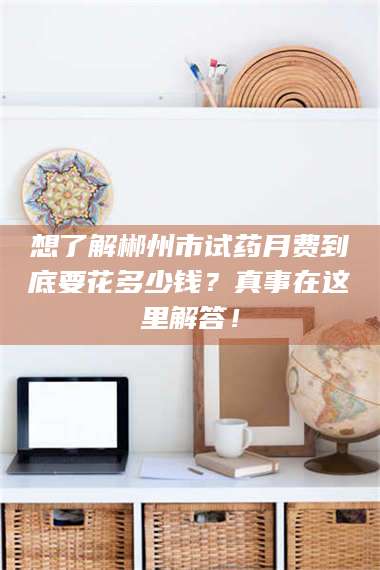 临沂想了解郴州市试药月费到底要花多少钱？真事在这里解答！ 第1张
