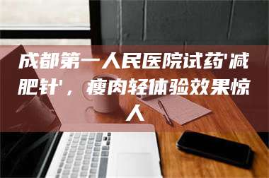 临沂成都第一人民医院试药'***针'，瘦肉轻体验效果惊人 第1张