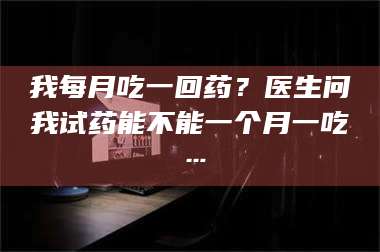 临沂我每月吃一回药？医生问我试药能不能一个月一吃… 第1张