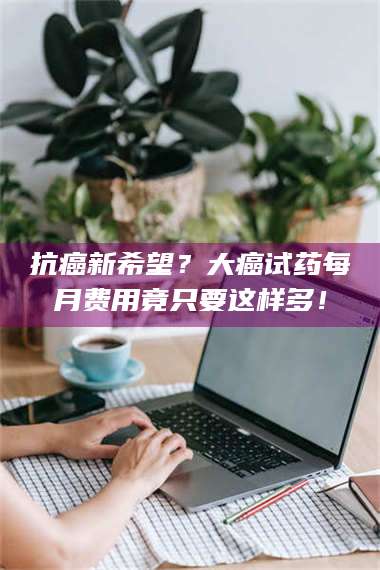 临沂抗癌新希望？大癌试药每月费用竟只要这样多！ 第1张