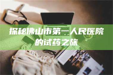 临沂探秘佛山市第一人民医院的试药之旅 第1张