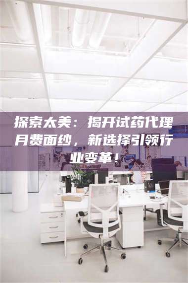 临沂探索太美：揭开试药代理月费面纱，新选择引领行业变革！ 第1张