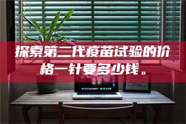 临沂探索第二代疫苗试验的价格一针要多少钱。 第1张