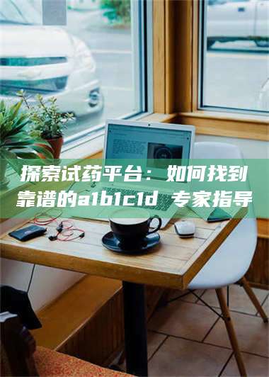 临沂探索试药平台：如何找到靠谱的a1b1c1d溦专家指导 第1张