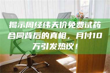 临沂揭示周经纬天价免费试药合同背后的真相，月付10万引发热议！ 第1张