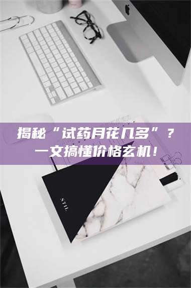 临沂揭秘“试药月花几多”？一文搞懂价格玄机！ 第1张