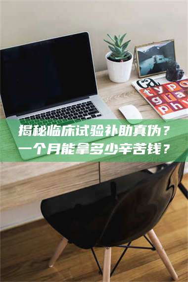 临沂揭秘临床试验补助真伪？一个月能拿多少辛苦钱？ 第1张