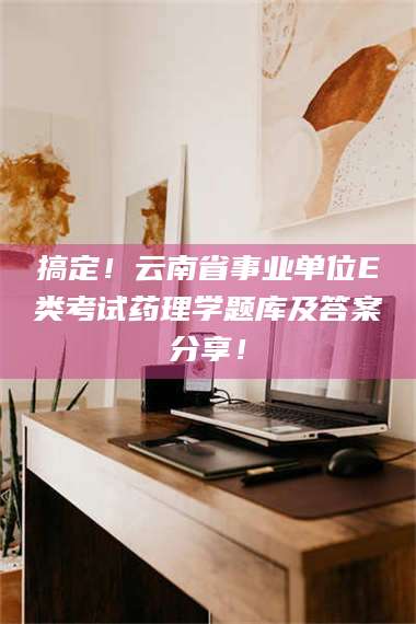 临沂搞定！云南省事业单位E类考试药理学题库及答案分享！ 第1张