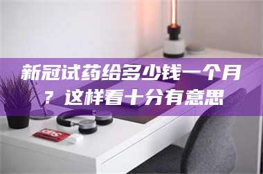 临沂新冠试药给多少钱一个月？这样看十分有意思 第1张