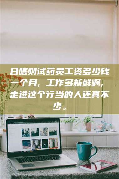 临沂日喀则试药员工资多少钱一个月, 工作多新鲜啊, 走进这个行当的人还真不少。 第1张
