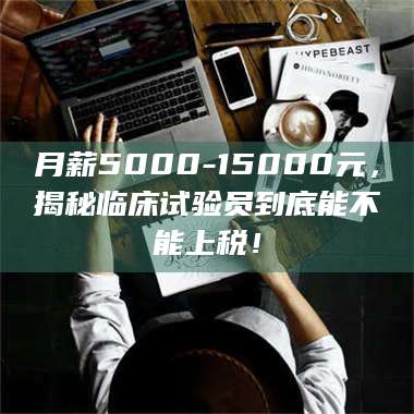 临沂月薪5000-15000元，揭秘临床试验员到底能不能上税！ 第1张