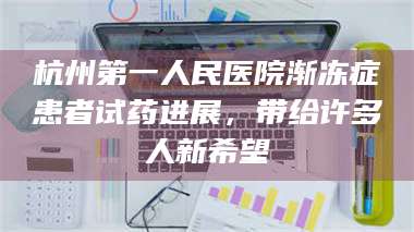 临沂杭州第一人民医院渐冻症患者试药进展，带给许多人新希望 第1张