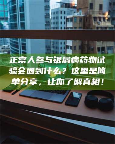 临沂正常人参与银屑病药物试验会遇到什么？这里是简单分享，让你了解真相！ 第1张