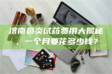 临沂济南鼻炎试药费用大揭秘，一个月要花多少钱？ 第1张