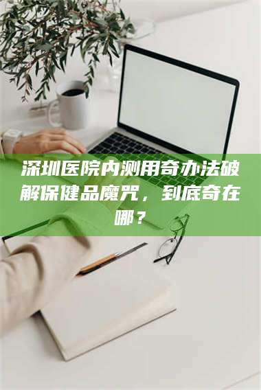 临沂深圳医院内测用奇办法破解保健品魔咒，到底奇在哪？ 第1张