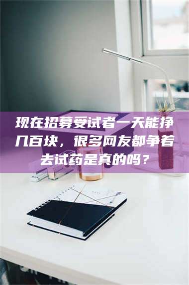 临沂现在招募受试者一天能挣几百块，很多网友都争着去试药是真的吗？ 第1张