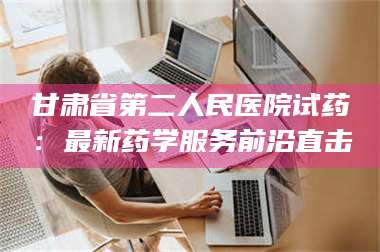 临沂甘肃省第二人民医院试药：最新药学服务前沿直击 第1张