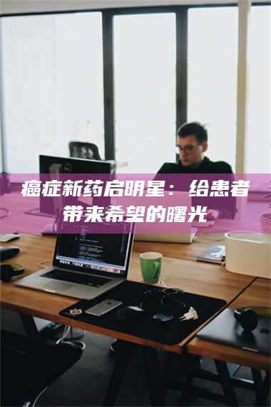 临沂***新药启明星：给患者带来希望的曙光 第1张