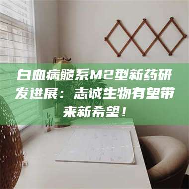 临沂白血病髓系M2型新药研发进展：志诚生物有望带来新希望！ 第1张