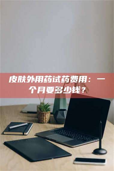 临沂皮肤外用药试药费用：一个月要多少钱？ 第1张