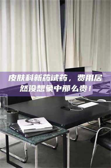 临沂皮肤科新药试药，费用居然没想象中那么贵！ 第1张