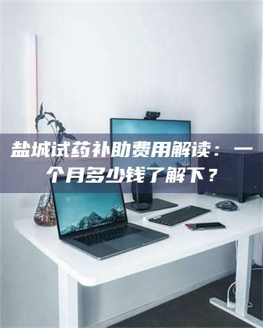 临沂盐城试药补助费用解读：一个月多少钱了解下？ 第1张