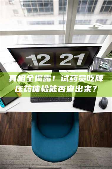 临沂真相全揭露！试药员吃降压药体检能否查出来？ 第1张