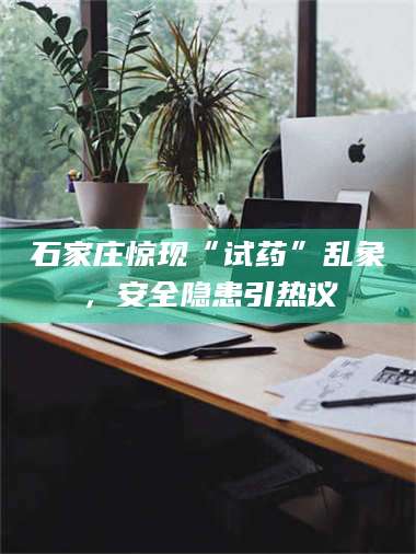 临沂石家庄惊现“试药”乱象，安全隐患引热议 第1张