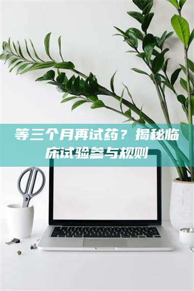 临沂等三个月再试药？揭秘临床试验参与规则 第1张