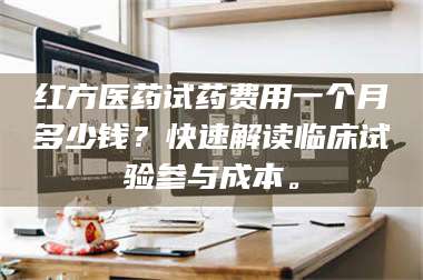 临沂红方医药试药费用一个月多少钱？快速解读临床试验参与成本。 第1张