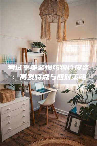 临沂考试季要警惕药物性皮炎:高发特点与应对策略 第1张 临沂考试季要警惕药物性皮炎:高发特点与应对策略 第1张