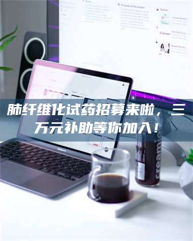 临沂肺纤维化试药招募来啦,三万元补助等你加入! 第1张 临沂肺纤维化试药招募来啦,三万元补助等你加入! 第1张