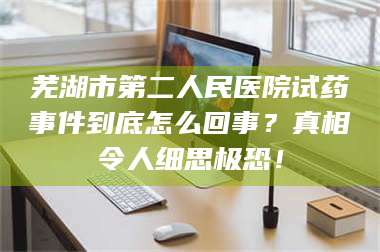 临沂芜湖市第二人民医院试药事件到底怎么回事？真相令人细思极恐！ 第1张