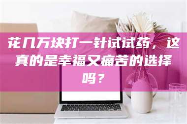 临沂花几万块打一针试试药，这真的是幸福又痛苦的选择吗？ 第1张