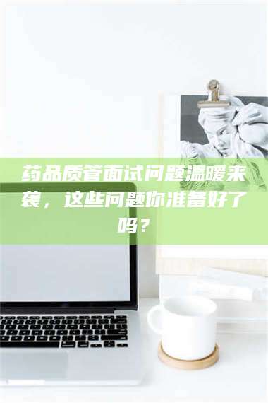 临沂药品质管面试问题温暖来袭，这些问题你准备好了吗？ 第1张