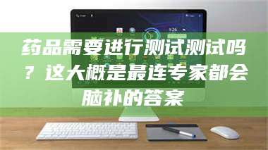 临沂药品需要进行测试测试吗？这大概是最连专家都会脑补的答案 第1张