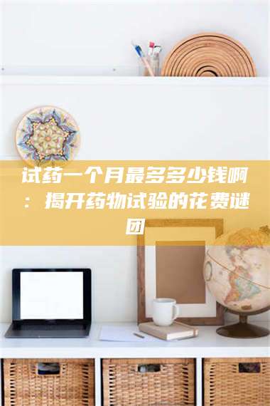临沂试药一个月最多多少钱啊：揭开药物试验的花费谜团 第1张