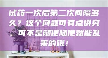 临沂试药一次后第二次间隔多久？这个问题可有点讲究，可不是随便随便就能乱来的哦！ 第1张