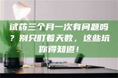 临沂试药三个月一次有问题吗？别只盯着天数，这些坑你得知道！ 第1张